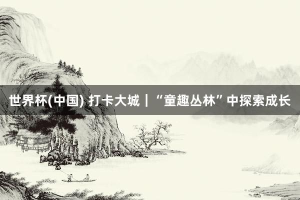 世界杯(中国) 打卡大城｜“童趣丛林”中探索成长