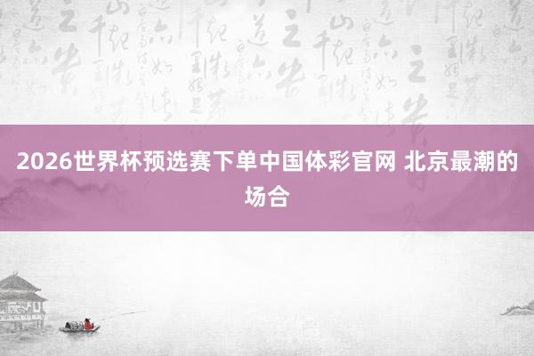 2026世界杯预选赛下单中国体彩官网 北京最潮的场合
