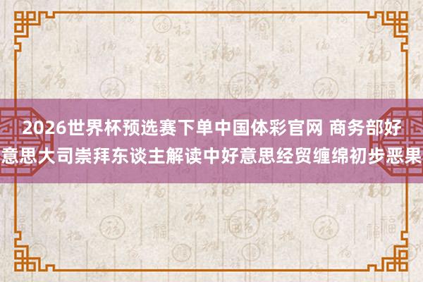 2026世界杯预选赛下单中国体彩官网 商务部好意思大司崇拜东谈主解读中好意思经贸缠绵初步恶果