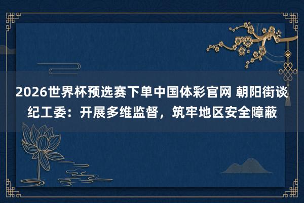2026世界杯预选赛下单中国体彩官网 朝阳街谈纪工委：开展多维监督，筑牢地区安全障蔽