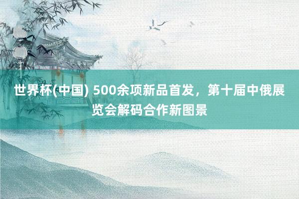 世界杯(中国) 500余项新品首发，第十届中俄展览会解码合作新图景