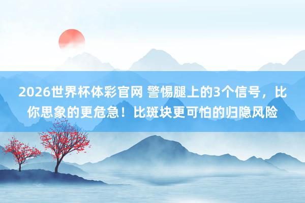 2026世界杯体彩官网 警惕腿上的3个信号，比你思象的更危急！比斑块更可怕的归隐风险