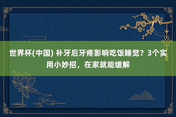 世界杯(中国) 补牙后牙疼影响吃饭睡觉？3个实用小妙招，在家就能缓解