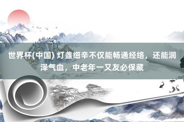 世界杯(中国) 灯盏细辛不仅能畅通经络，还能润泽气血，中老年一又友必保藏