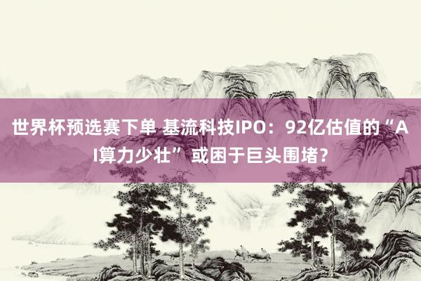 世界杯预选赛下单 基流科技IPO：92亿估值的“AI算力少壮” 或困于巨头围堵？