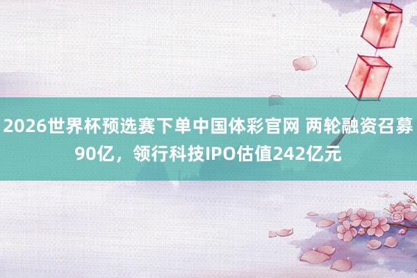 2026世界杯预选赛下单中国体彩官网 两轮融资召募90亿，领行科技IPO估值242亿元