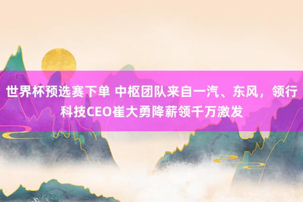 世界杯预选赛下单 中枢团队来自一汽、东风，领行科技CEO崔大勇降薪领千万激发