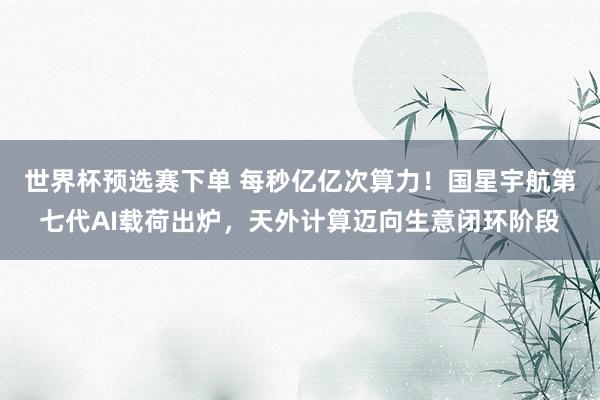 世界杯预选赛下单 每秒亿亿次算力！国星宇航第七代AI载荷出炉，天外计算迈向生意闭环阶段