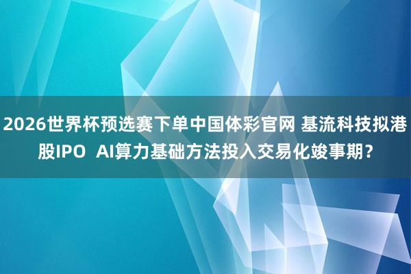 2026世界杯预选赛下单中国体彩官网 基流科技拟港股IPO  AI算力基础方法投入交易化竣事期？