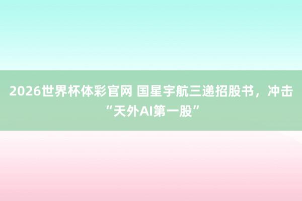 2026世界杯体彩官网 国星宇航三递招股书，冲击“天外AI第一股”