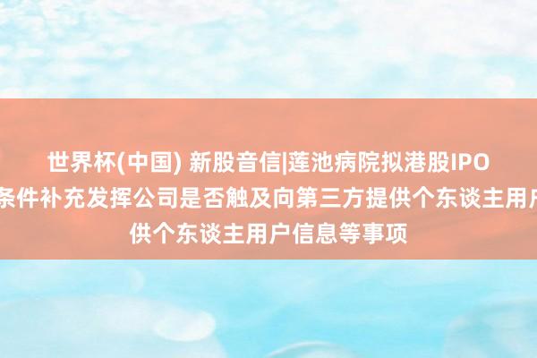 世界杯(中国) 新股音信|莲池病院拟港股IPO 中国证监会条件补充发挥公司是否触及向第三方提供个东谈主用户信息等事项