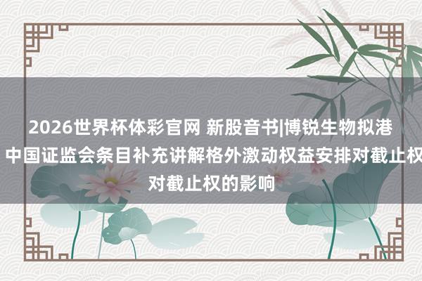 2026世界杯体彩官网 新股音书|博锐生物拟港股上市 中国证监会条目补充讲解格外激动权益安排对截止权的影响