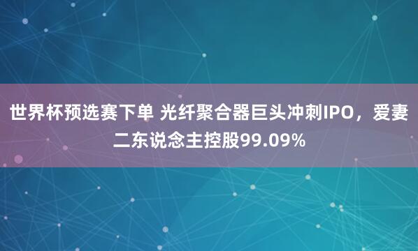 世界杯预选赛下单 光纤聚合器巨头冲刺IPO，爱妻二东说念主控股99.09%