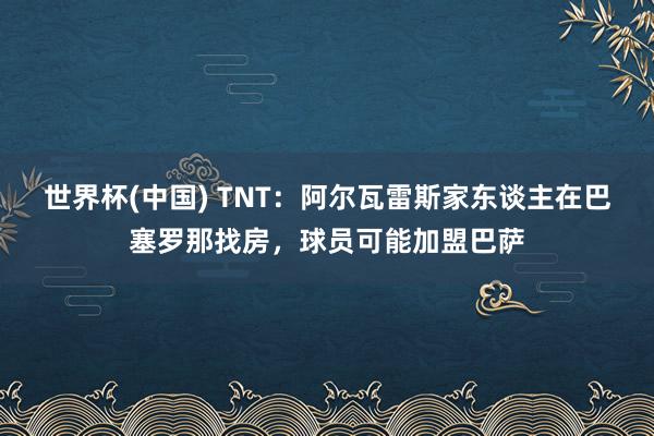 世界杯(中国) TNT：阿尔瓦雷斯家东谈主在巴塞罗那找房，球员可能加盟巴萨