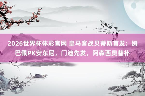2026世界杯体彩官网 皇马客战贝蒂斯首发：姆巴佩PK安东尼，门迪先发，阿森西奥替补
