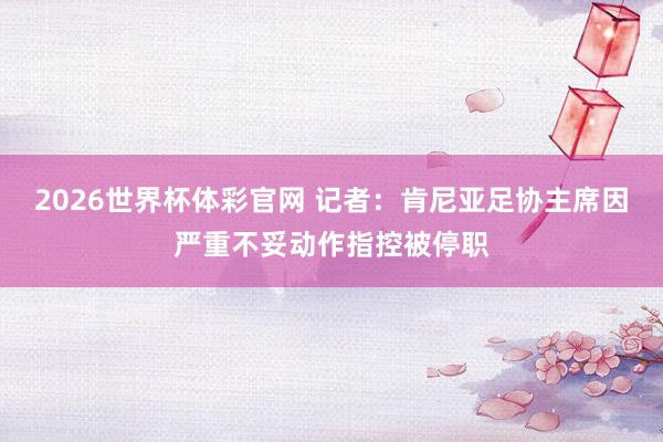 2026世界杯体彩官网 记者：肯尼亚足协主席因严重不妥动作指控被停职
