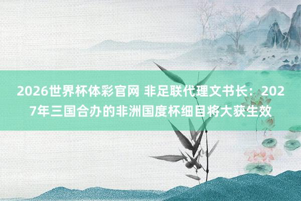 2026世界杯体彩官网 非足联代理文书长：2027年三国合办的非洲国度杯细目将大获生效