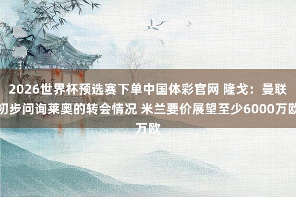 2026世界杯预选赛下单中国体彩官网 隆戈：曼联初步问询莱奥的转会情况 米兰要价展望至少6000万欧