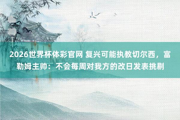 2026世界杯体彩官网 复兴可能执教切尔西，富勒姆主帅：不会每周对我方的改日发表挑剔