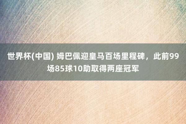 世界杯(中国) 姆巴佩迎皇马百场里程碑，此前99场85球10助取得两座冠军