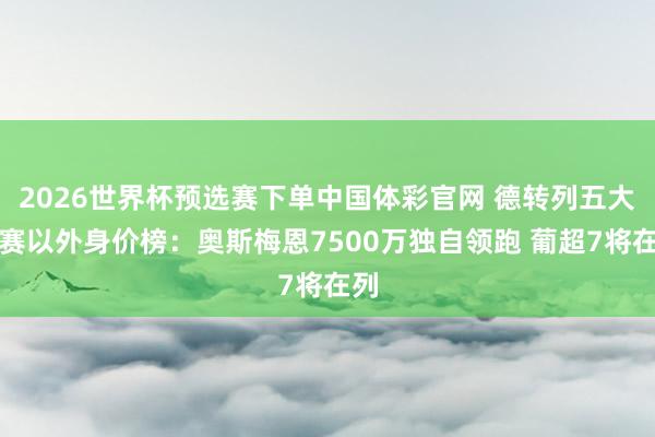 2026世界杯预选赛下单中国体彩官网 德转列五大联赛以外身价榜：奥斯梅恩7500万独自领跑 葡超7将在列