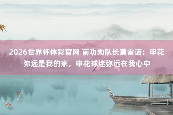 2026世界杯体彩官网 前功勋队长莫雷诺：申花弥远是我的家，申花球迷弥远在我心中
