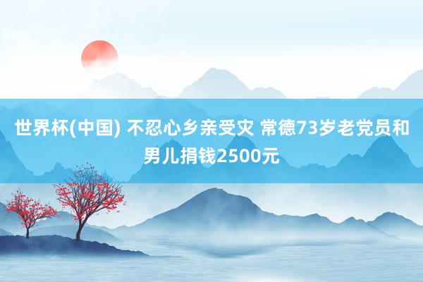 世界杯(中国) 不忍心乡亲受灾 常德73岁老党员和男儿捐钱2500元