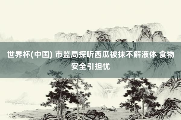 世界杯(中国) 市监局探听西瓜被抹不解液体 食物安全引担忧