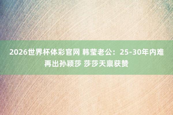 2026世界杯体彩官网 韩莹老公：25-30年内难再出孙颖莎 莎莎天禀获赞