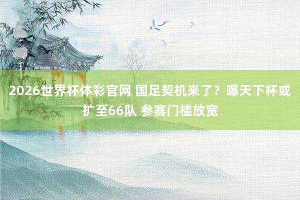 2026世界杯体彩官网 国足契机来了？曝天下杯或扩至66队 参赛门槛放宽