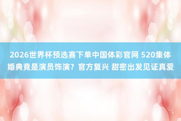 2026世界杯预选赛下单中国体彩官网 520集体婚典竟是演员饰演？官方复兴 甜密出发见证真爱