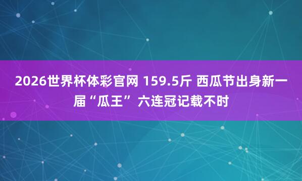 2026世界杯体彩官网 159.5斤 西瓜节出身新一届“瓜王” 六连冠记载不时