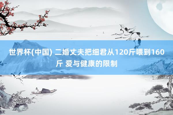 世界杯(中国) 二婚丈夫把细君从120斤喂到160斤 爱与健康的限制