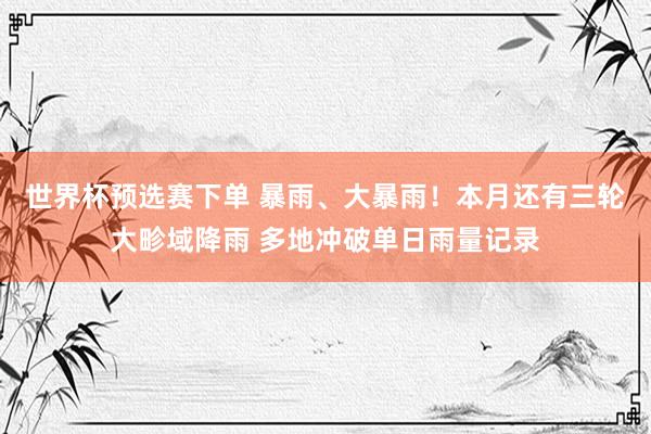 世界杯预选赛下单 暴雨、大暴雨！本月还有三轮大畛域降雨 多地冲破单日雨量记录