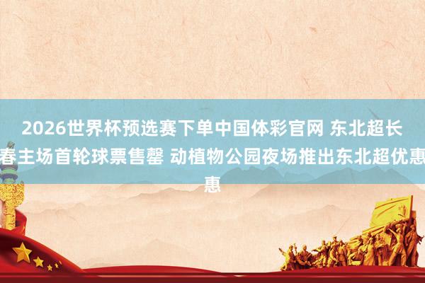 2026世界杯预选赛下单中国体彩官网 东北超长春主场首轮球票售罄 动植物公园夜场推出东北超优惠