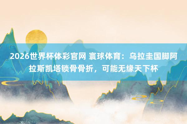 2026世界杯体彩官网 寰球体育：乌拉圭国脚阿拉斯凯塔锁骨骨折，可能无缘天下杯