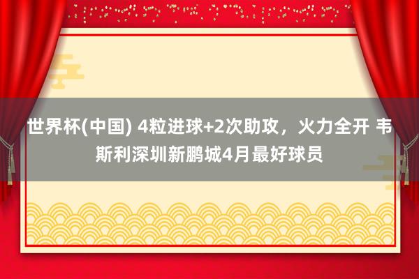 世界杯(中国) 4粒进球+2次助攻，火力全开 韦斯利深圳新鹏城4月最好球员
