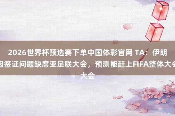 2026世界杯预选赛下单中国体彩官网 TA：伊朗因签证问题缺席亚足联大会，预测能赶上FIFA整体大会