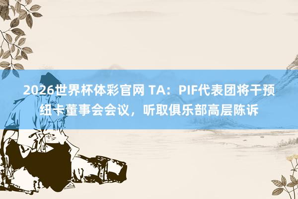 2026世界杯体彩官网 TA：PIF代表团将干预纽卡董事会会议，听取俱乐部高层陈诉