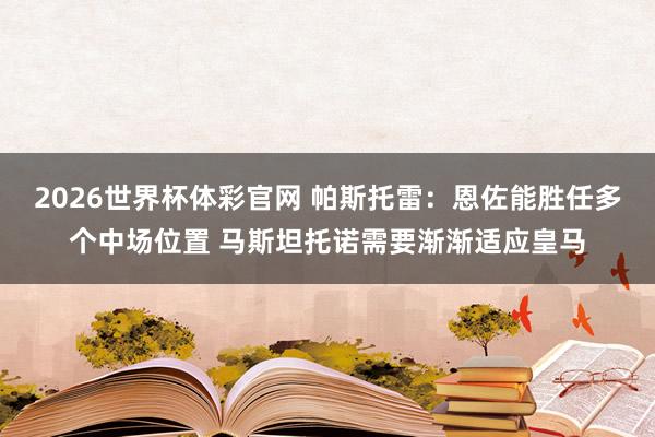 2026世界杯体彩官网 帕斯托雷：恩佐能胜任多个中场位置 马斯坦托诺需要渐渐适应皇马