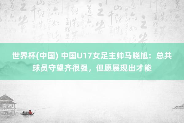世界杯(中国) 中国U17女足主帅马晓旭：总共球员守望齐很强，但愿展现出才能