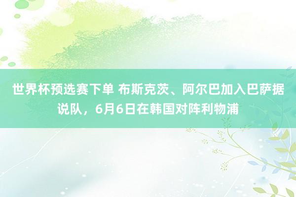 世界杯预选赛下单 布斯克茨、阿尔巴加入巴萨据说队，6月6日在韩国对阵利物浦
