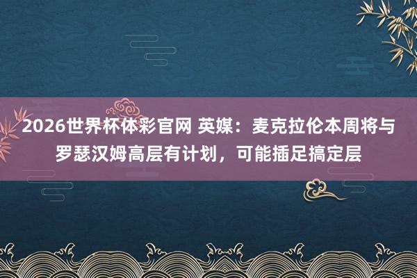 2026世界杯体彩官网 英媒：麦克拉伦本周将与罗瑟汉姆高层有计划，可能插足搞定层