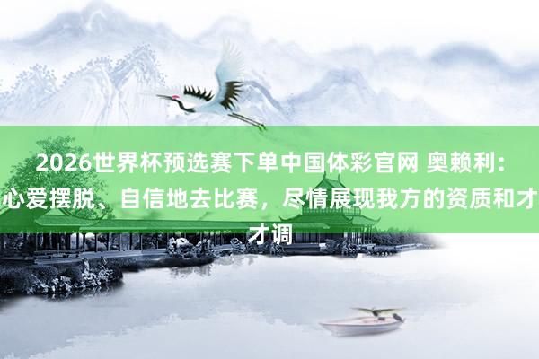 2026世界杯预选赛下单中国体彩官网 奥赖利：我心爱摆脱、自信地去比赛，尽情展现我方的资质和才调