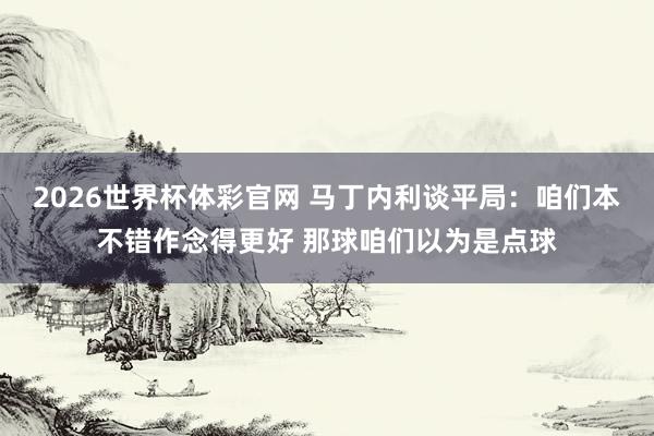 2026世界杯体彩官网 马丁内利谈平局：咱们本不错作念得更好 那球咱们以为是点球