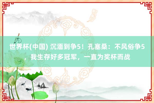 世界杯(中国) 沉湎到争5！孔塞桑：不风俗争5，我生存好多冠军，一直为奖杯而战