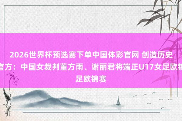 2026世界杯预选赛下单中国体彩官网 创造历史！官方：中国女裁判董方雨、谢丽君将端正U17女足欧锦赛