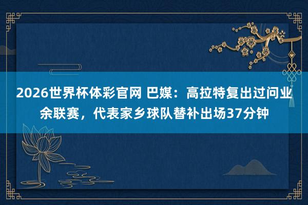 2026世界杯体彩官网 巴媒：高拉特复出过问业余联赛，代表家乡球队替补出场37分钟