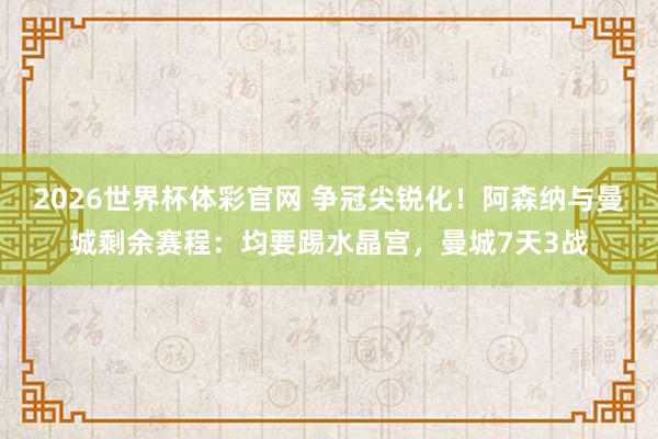 2026世界杯体彩官网 争冠尖锐化！阿森纳与曼城剩余赛程：均要踢水晶宫，曼城7天3战