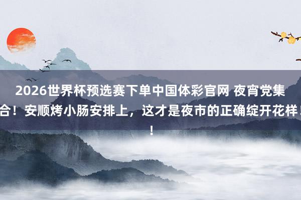 2026世界杯预选赛下单中国体彩官网 夜宵党集合！安顺烤小肠安排上，这才是夜市的正确绽开花样！